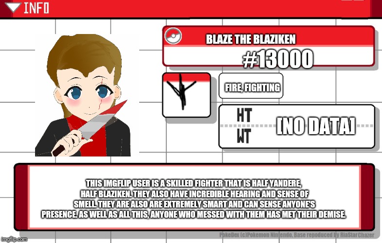 Hey. It's me.  | BLAZE THE BLAZIKEN; #13000; FIRE, FIGHTING; [NO DATA]; THIS IMGFLIP USER IS A SKILLED FIGHTER THAT IS HALF YANDERE, HALF BLAZIKEN. THEY ALSO HAVE INCREDIBLE HEARING AND SENSE OF SMELL. THEY ARE ALSO ARE EXTREMELY SMART AND CAN SENSE ANYONE'S PRESENCE. AS WELL AS ALL THIS, ANYONE WHO MESSED WITH THEM HAS MET THEIR DEMISE. | image tagged in imgflip username pokedex | made w/ Imgflip meme maker