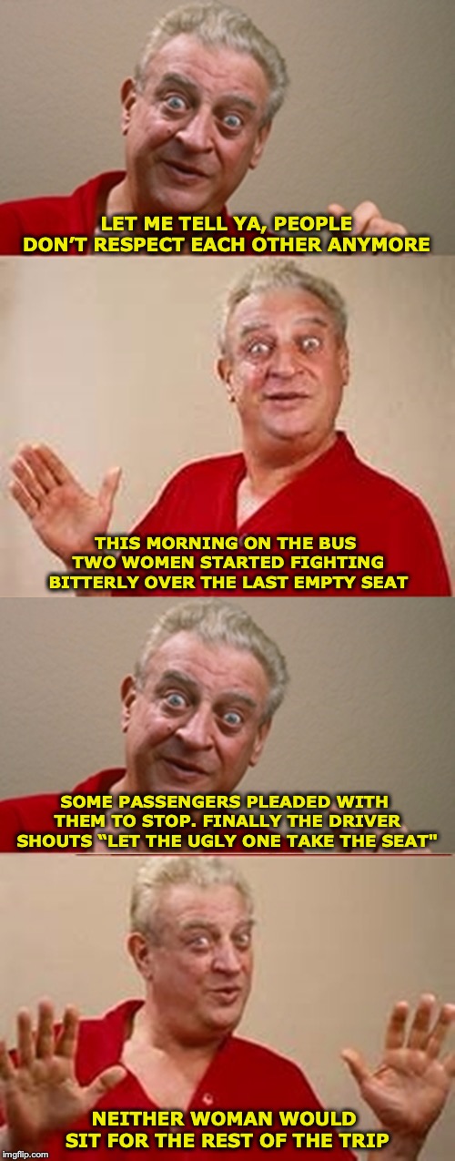 Bad Pun Rodney Dangerfield | LET ME TELL YA, PEOPLE DON’T RESPECT EACH OTHER ANYMORE; THIS MORNING ON THE BUS TWO WOMEN STARTED FIGHTING BITTERLY OVER THE LAST EMPTY SEAT; SOME PASSENGERS PLEADED WITH THEM TO STOP. FINALLY THE DRIVER SHOUTS “LET THE UGLY ONE TAKE THE SEAT"; NEITHER WOMAN WOULD SIT FOR THE REST OF THE TRIP | image tagged in bad pun rodney dangerfield,bus,women,vanity,ugly | made w/ Imgflip meme maker