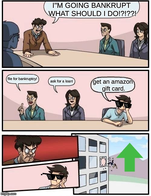 Boardroom Meeting Suggestion Meme | I"M GOING BANKRUPT WHAT SHOULD I DO!?!??! file for bankruptcy! ask for a loan! get an amazon gift card. | image tagged in memes,boardroom meeting suggestion | made w/ Imgflip meme maker