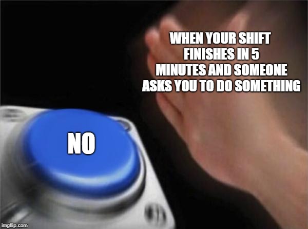 Blank Nut Button | WHEN YOUR SHIFT FINISHES IN 5 MINUTES AND SOMEONE ASKS YOU TO DO SOMETHING; NO | image tagged in memes,blank nut button | made w/ Imgflip meme maker