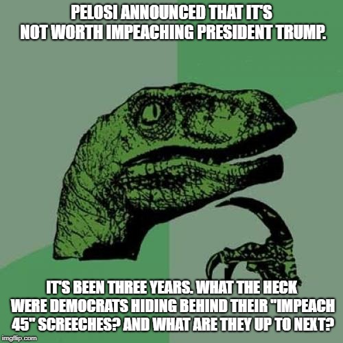 Philosoraptor Meme | PELOSI ANNOUNCED THAT IT'S NOT WORTH IMPEACHING PRESIDENT TRUMP. IT'S BEEN THREE YEARS. WHAT THE HECK WERE DEMOCRATS HIDING BEHIND THEIR "IMPEACH 45" SCREECHES? AND WHAT ARE THEY UP TO NEXT? | image tagged in memes,philosoraptor | made w/ Imgflip meme maker