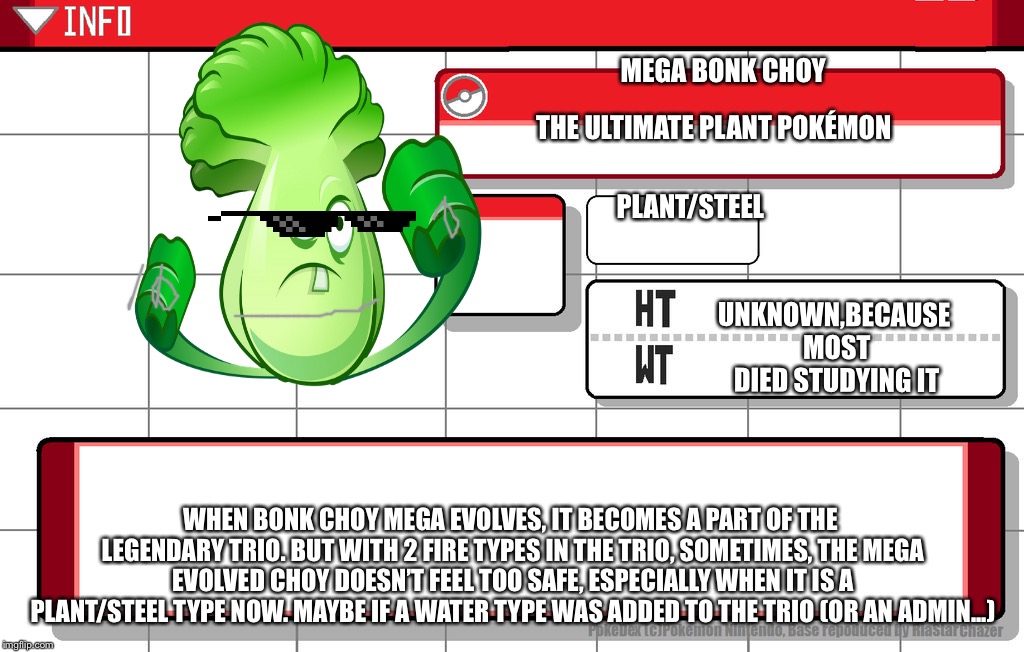 We need one more admin  | MEGA BONK CHOY; THE ULTIMATE PLANT POKÉMON; PLANT/STEEL; UNKNOWN,BECAUSE MOST DIED STUDYING IT; WHEN BONK CHOY MEGA EVOLVES, IT BECOMES A PART OF THE LEGENDARY TRIO. BUT WITH 2 FIRE TYPES IN THE TRIO, SOMETIMES, THE MEGA EVOLVED CHOY DOESN’T FEEL TOO SAFE, ESPECIALLY WHEN IT IS A PLANT/STEEL TYPE NOW. MAYBE IF A WATER TYPE WAS ADDED TO THE TRIO (OR AN ADMIN...) | image tagged in pokedex,imgflip username pokedex | made w/ Imgflip meme maker