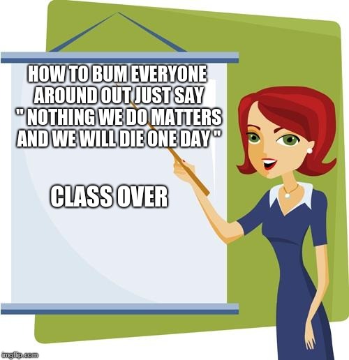 Teacher | HOW TO BUM EVERYONE AROUND OUT JUST SAY '' NOTHING WE DO MATTERS AND WE WILL DIE ONE DAY ''; CLASS OVER | image tagged in teacher | made w/ Imgflip meme maker