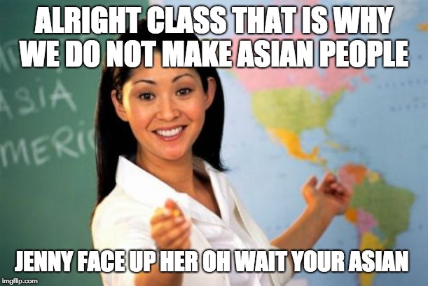Unhelpful High School Teacher Meme | ALRIGHT CLASS THAT IS WHY WE DO NOT MAKE ASIAN PEOPLE; JENNY FACE UP HER OH WAIT YOUR ASIAN | image tagged in memes,unhelpful high school teacher | made w/ Imgflip meme maker