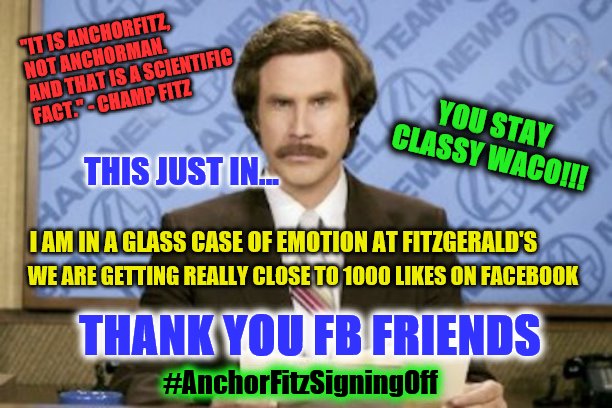 Ron Burgundy | "IT IS ANCHORFITZ, NOT ANCHORMAN. AND THAT IS A SCIENTIFIC FACT." - CHAMP FITZ; YOU STAY CLASSY WACO!!! THIS JUST IN... I AM IN A GLASS CASE OF EMOTION AT FITZGERALD'S; WE ARE GETTING REALLY CLOSE TO 1000 LIKES ON FACEBOOK; THANK YOU FB FRIENDS; #AnchorFitzSigningOff | image tagged in memes,ron burgundy | made w/ Imgflip meme maker
