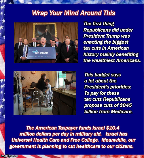 GOP Budget | Wrap Your Mind Around This; The first thing Republicans did under President Trump was enacting the biggest tax cuts in American history mainly benefiting the wealthiest Americans. This budget says a lot about the President's priorities: To pay for these tax cuts Republicans propose cuts of $845 billion from Medicare. The American Taxpayer funds Israel $10.4 million dollars per day in military aid.  
Israel has Universal Health Care and Free College. 
Meanwhile, our government is planning to cut healthcare to our citizens. | image tagged in taxcuts,mega,budget,medicare,trump,republicanparty | made w/ Imgflip meme maker