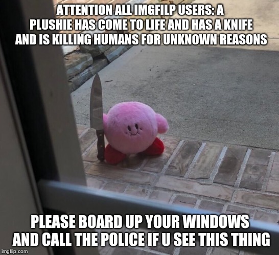 Kirby With A Knife Meme | ATTENTION ALL IMGFILP USERS: A PLUSHIE HAS COME TO LIFE AND HAS A KNIFE AND IS KILLING HUMANS FOR UNKNOWN REASONS; PLEASE BOARD UP YOUR WINDOWS AND CALL THE POLICE IF U SEE THIS THING | image tagged in knife,kirby memes | made w/ Imgflip meme maker