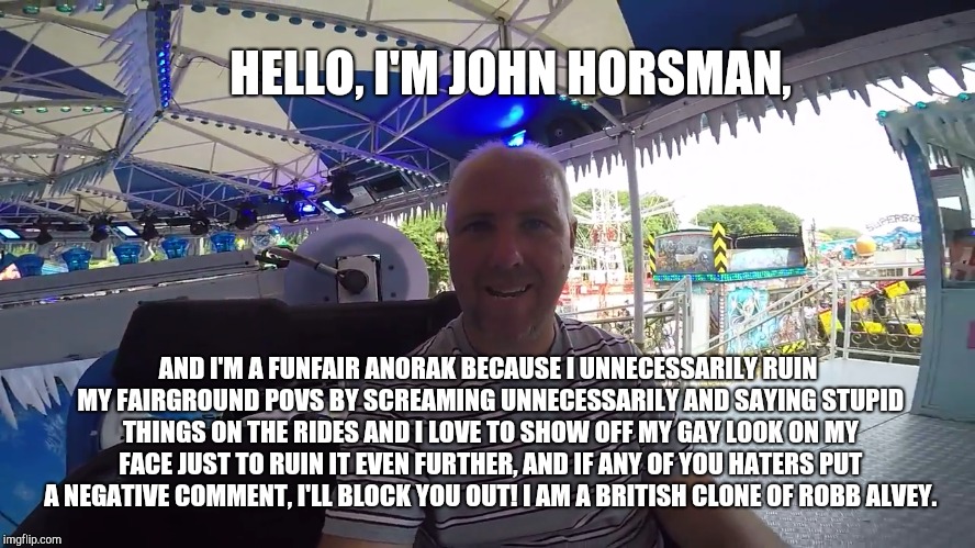 HELLO, I'M JOHN HORSMAN, AND I'M A FUNFAIR ANORAK BECAUSE I UNNECESSARILY RUIN MY FAIRGROUND POVS BY SCREAMING UNNECESSARILY AND SAYING STUPID THINGS ON THE RIDES AND I LOVE TO SHOW OFF MY GAY LOOK ON MY FACE JUST TO RUIN IT EVEN FURTHER, AND IF ANY OF YOU HATERS PUT A NEGATIVE COMMENT, I'LL BLOCK YOU OUT! I AM A BRITISH CLONE OF ROBB ALVEY. | image tagged in john horsman the gay funfair anorak,john horsman,john horsman funfair videos of uk and beyond,theme park review | made w/ Imgflip meme maker
