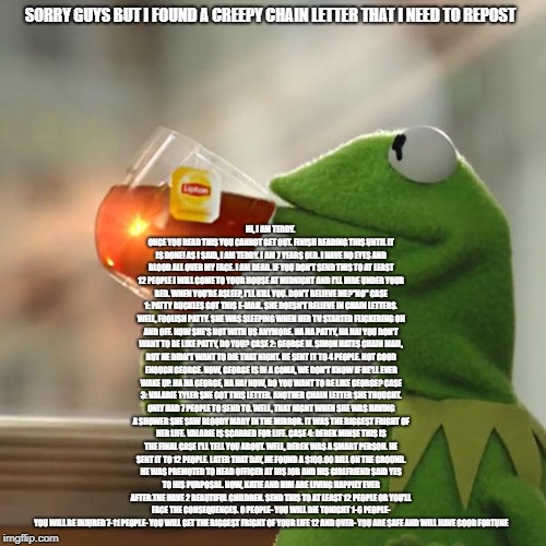 But That's None Of My Business Meme | HI, I AM TEDDY. ONCE YOU READ THIS YOU
CANNOT GET OUT. FINISH READING THIS
UNTIL IT IS DONE! AS I SAID, I AM
TEDDY. I AM 7 YEARS OLD. I HAVE NO EYES
AND BLOOD ALL OVER MY FACE. I AM DEAD.
IF YOU DON'T SEND THIS TO AT LEAST 12
PEOPLE I WILL COME TO YOUR HOUSE AT
MIDNIGHT AND I'LL HIDE UNDER YOUR BED.
WHEN YOU'RE ASLEEP, I'LL KILL YOU.
DON'T BELIEVE ME?"NO"
CASE 1:
PATTY BUCKLES
GOT THIS E-MAIL. SHE DOESN'T BELIEVE
IN CHAIN LETTERS. WELL, FOOLISH PATTY.
SHE WAS SLEEPING WHEN HER TV STARTED
FLICKERING ON AND OFF. NOW SHE'S NOT
WITH US ANYMORE. HA HA PATTY, HA HA!
YOU DON'T WANT TO BE LIKE PATTY, DO
YOU?
CASE 2:
GEORGE M. SIMON
HATES CHAIN MAIL, BUT HE DIDN'T WANT
TO DIE THAT NIGHT. HE SENT IT TO 4
PEOPLE. NOT GOOD ENOUGH GEORGE. NOW,
GEORGE IS IN A COMA, WE DON'T KNOW IF
HE'LL EVER WAKE UP. HA HA GEORGE, HA
HA! NOW, DO YOU WANT TO BE LIKE GEORGE?
CASE 3:
VALARIE TYLER
SHE GOT THIS LETTER. ANOTHER CHAIN
LETTER SHE THOUGHT. ONLY HAD 7 PEOPLE
TO
SEND TO. WELL, THAT NIGHT WHEN SHE WAS
HAVING A SHOWER SHE SAW BLOODY MARY
IN THE MIRROR. IT WAS THE BIGGEST
FRIGHT OF HER LIFE. VALARIE IS SCARRED
FOR
LIFE.
CASE 4:
DEREK MINSE
THIS IS THE FINAL CASE I'LL TELL YOU
ABOUT. WELL, DEREK WAS A SMART PERSON.
HE SENT IT TO 12 PEOPLE. LATER THAT
DAY, HE FOUND A $100.00 BILL ON THE
GROUND. HE WAS PREMOTED TO HEAD
OFFICER AT HIS JOB AND HIS GIRLFRIEND
SAID
YES TO HIS PURPOSAL. NOW, KATIE AND
HIM ARE LIVING HAPPILY EVER AFTER.THE
HAVE 2 BEAUTIFUL CHILDREN.
SEND THIS TO AT LEAST 12 PEOPLE OR
YOU'LL FACE THE CONSEQUENCES.
0 PEOPLE- YOU WILL DIE TONIGHT
1-6 PEOPLE- YOU WILL BE INJURED
7-11 PEOPLE- YOU WILL GET THE BIGGEST
FRIGHT OF YOUR LIFE
12 AND OVER- YOU ARE SAFE AND WILL
HAVE GOOD FORTUNE; SORRY GUYS BUT I FOUND A CREEPY CHAIN LETTER THAT I NEED TO REPOST | image tagged in memes,but thats none of my business,kermit the frog,creepypasta,chain letters,thisimagehasalotoftags | made w/ Imgflip meme maker