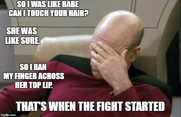 Captain Picard Facepalm Meme | SO I WAS LIKE BABE CAN I TOUCH YOUR HAIR? SHE WAS LIKE SURE. SO I RAN MY FINGER ACROSS HER TOP LIP. THAT'S WHEN THE FIGHT STARTED | image tagged in memes,captain picard facepalm,random | made w/ Imgflip meme maker