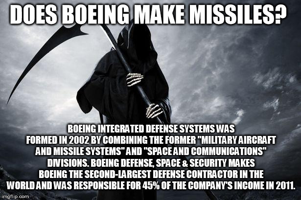 Death | DOES BOEING MAKE MISSILES? BOEING INTEGRATED DEFENSE SYSTEMS WAS FORMED IN 2002 BY COMBINING THE FORMER "MILITARY AIRCRAFT AND MISSILE SYSTEMS" AND "SPACE AND COMMUNICATIONS" DIVISIONS. BOEING DEFENSE, SPACE & SECURITY MAKES BOEING THE SECOND-LARGEST DEFENSE CONTRACTOR IN THE WORLD AND WAS RESPONSIBLE FOR 45% OF THE COMPANY'S INCOME IN 2011. | image tagged in death | made w/ Imgflip meme maker