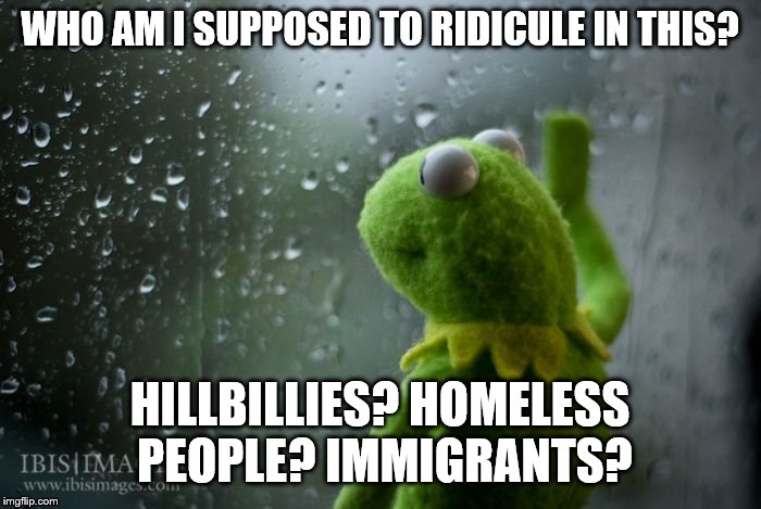 kermit window | WHO AM I SUPPOSED TO RIDICULE IN THIS? HILLBILLIES? HOMELESS PEOPLE? IMMIGRANTS? | image tagged in kermit window | made w/ Imgflip meme maker