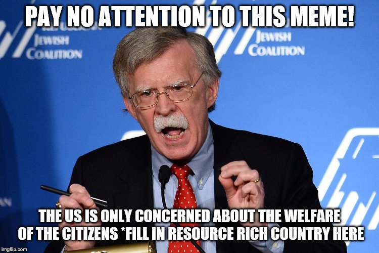 John Bolton - Wacko | PAY NO ATTENTION TO THIS MEME! THE US IS ONLY CONCERNED ABOUT THE WELFARE OF THE CITIZENS *FILL IN RESOURCE RICH COUNTRY HERE | image tagged in john bolton - wacko | made w/ Imgflip meme maker