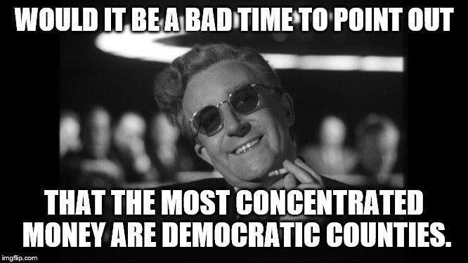 dr strangelove | WOULD IT BE A BAD TIME TO POINT OUT THAT THE MOST CONCENTRATED MONEY ARE DEMOCRATIC COUNTIES. | image tagged in dr strangelove | made w/ Imgflip meme maker