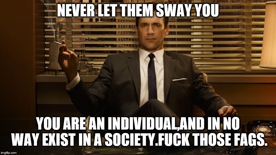 MadMen | NEVER LET THEM SWAY YOU YOU ARE AN INDIVIDUAL,AND IN NO WAY EXIST IN A SOCIETY.F**K THOSE F*GS. | image tagged in madmen | made w/ Imgflip meme maker