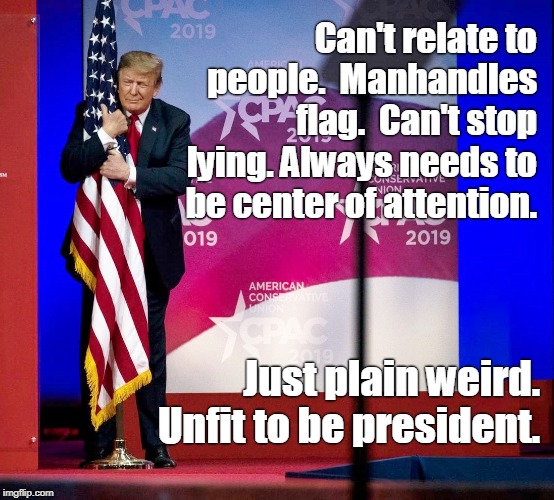 Sad. Very sad. Unbalanced man. | Can't relate to people.  Manhandles flag.  Can't stop lying. Always needs to be center of attention. Just plain weird. Unfit to be president. | image tagged in trump,flag hug,mentally ill,unbalanced,lonely guy,seeking attention | made w/ Imgflip meme maker