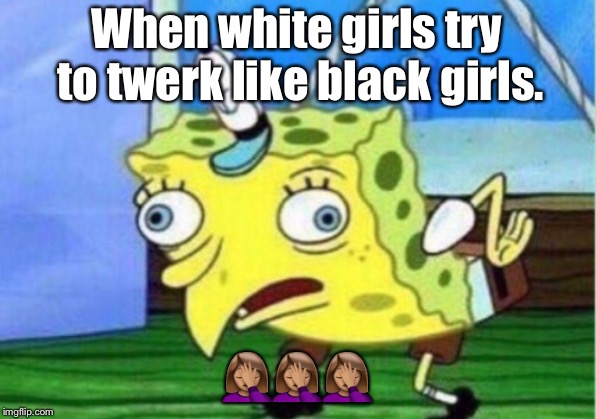 Mocking Spongebob | When white girls try to twerk like black girls. 🤦🏽‍♀️🤦🏽‍♀️🤦🏽‍♀️ | image tagged in memes,mocking spongebob | made w/ Imgflip meme maker