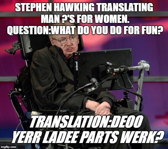 man questions | STEPHEN HAWKING TRANSLATING MAN ?'S FOR WOMEN. QUESTION:WHAT DO YOU DO FOR FUN? TRANSLATION:DEOO YERR LADEE PARTS WERK? | image tagged in stephen hawking | made w/ Imgflip meme maker