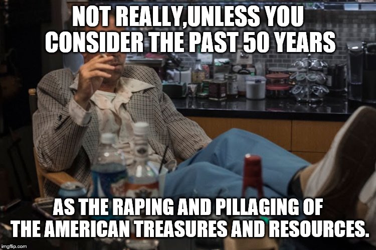 NOT REALLY,UNLESS YOU CONSIDER THE PAST 50 YEARS AS THE RAPING AND PILLAGING OF THE AMERICAN TREASURES AND RESOURCES. | made w/ Imgflip meme maker