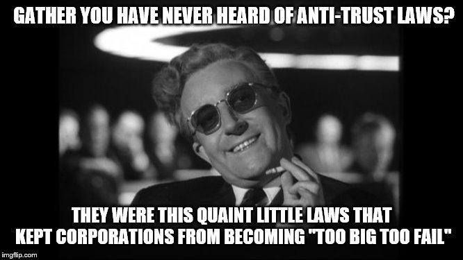 dr strangelove | GATHER YOU HAVE NEVER HEARD OF ANTI-TRUST LAWS? THEY WERE THIS QUAINT LITTLE LAWS THAT KEPT CORPORATIONS FROM BECOMING "TOO BIG TOO FAIL" | image tagged in dr strangelove | made w/ Imgflip meme maker