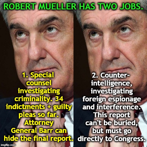 ROBERT MUELLER HAS TWO JOBS. 1. Special counsel investigating criminality. 34 indictments + guilty pleas so far. Attorney General Barr can hide the final report. 2. Counter- intelligence, investigating foreign espionage and interference. This report can't be buried, but must go directly to Congress. | image tagged in mueller,trump,collusion,espionage,criminal,attorney general | made w/ Imgflip meme maker