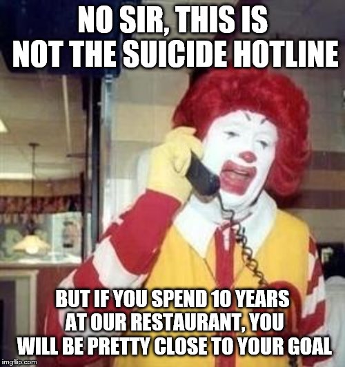 Ronald McDonald Temp | NO SIR, THIS IS NOT THE SUICIDE HOTLINE; BUT IF YOU SPEND 10 YEARS AT OUR RESTAURANT, YOU WILL BE PRETTY CLOSE TO YOUR GOAL | image tagged in ronald mcdonald temp | made w/ Imgflip meme maker