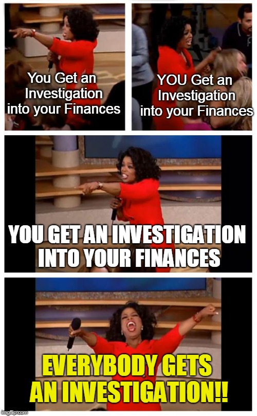 Oprah Gives Investigations | You Get an Investigation into your Finances; YOU Get an Investigation into your Finances; YOU GET AN INVESTIGATION INTO YOUR FINANCES; EVERYBODY GETS AN INVESTIGATION!! | image tagged in memes,oprah you get a car everybody gets a car,mueller,finance,maga | made w/ Imgflip meme maker