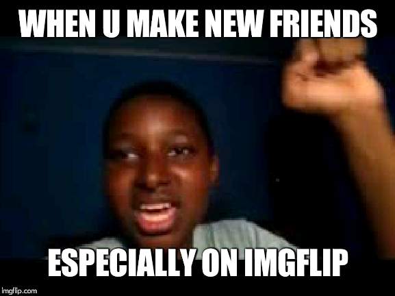 yeah boi | WHEN U MAKE NEW FRIENDS; ESPECIALLY ON IMGFLIP | image tagged in yeah boi | made w/ Imgflip meme maker