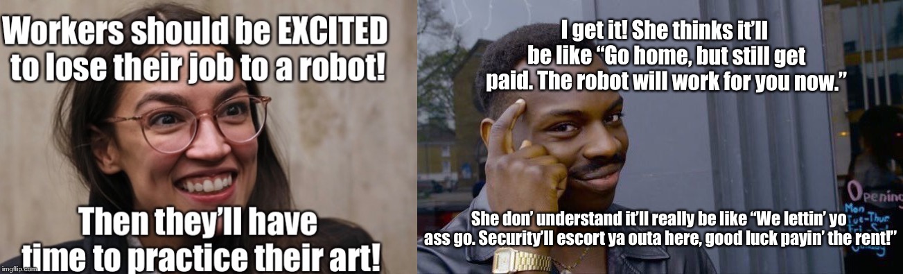 Dreams vs Reality | I get it! She thinks it’ll be like “Go home, but still get paid. The robot will work for you now.”; She don’ understand it’ll really be like “We lettin’ yo ass go. Security’ll escort ya outa here, good luck payin’ the rent!” | image tagged in memes,alexandria ocasio-cortez,crazy alexandria ocasio-cortez,socialism,democrats,robot | made w/ Imgflip meme maker