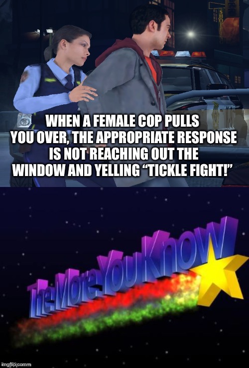 A Public Service Announcement  | WHEN A FEMALE COP PULLS YOU OVER, THE APPROPRIATE RESPONSE IS NOT REACHING OUT THE WINDOW AND YELLING “TICKLE FIGHT!” | image tagged in the more you know,female cop,memes,tickle,cops,arrested | made w/ Imgflip meme maker