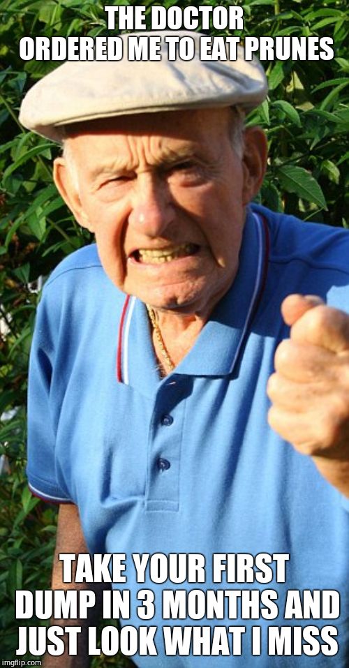 Old man shaking fist | THE DOCTOR ORDERED ME TO EAT PRUNES TAKE YOUR FIRST DUMP IN 3 MONTHS AND JUST LOOK WHAT I MISS | image tagged in old man shaking fist | made w/ Imgflip meme maker