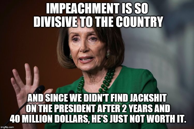 Pelosi No Impeachment | IMPEACHMENT IS SO DIVISIVE TO THE COUNTRY; AND SINCE WE DIDN'T FIND JACKSHIT ON THE PRESIDENT AFTER 2 YEARS AND 40 MILLION DOLLARS, HE'S JUST NOT WORTH IT. | image tagged in nancy pelosi,impeachment,donald trump,stupid people | made w/ Imgflip meme maker