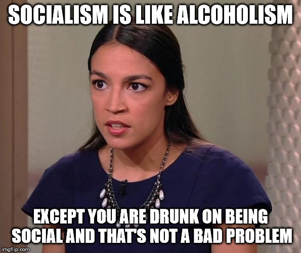 It's true! | SOCIALISM IS LIKE ALCOHOLISM; EXCEPT YOU ARE DRUNK ON BEING SOCIAL AND THAT'S NOT A BAD PROBLEM | image tagged in ocasio-cortez,vapid,ditzy blonde,moron | made w/ Imgflip meme maker
