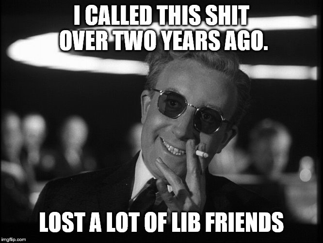 Dr. Strangelove | I CALLED THIS SHIT OVER TWO YEARS AGO. LOST A LOT OF LIB FRIENDS | image tagged in dr strangelove | made w/ Imgflip meme maker