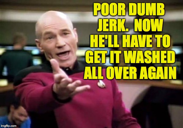 Picard Wtf Meme | POOR DUMB JERK.  NOW HE'LL HAVE TO GET IT WASHED ALL OVER AGAIN | image tagged in memes,picard wtf | made w/ Imgflip meme maker