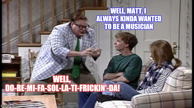Dreams and aspirations...destroyed! | WELL, MATT, I ALWAYS KINDA WANTED TO BE A MUSICIAN; WELL, DO-RE-MI-FA-SOL-LA-TI-FRICKIN'-DA! | image tagged in chris farley | made w/ Imgflip meme maker