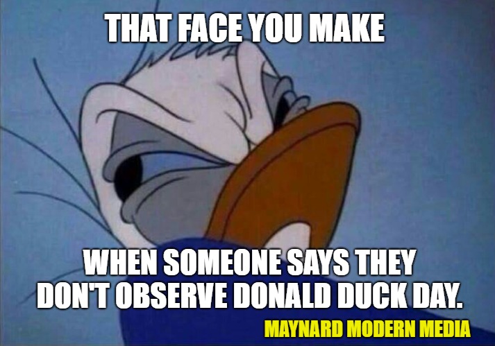 angry donald duck  | THAT FACE YOU MAKE; WHEN SOMEONE SAYS THEY DON'T OBSERVE DONALD DUCK DAY. MAYNARD MODERN MEDIA | image tagged in angry donald duck | made w/ Imgflip meme maker