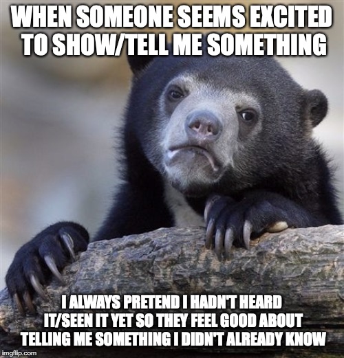 Confession Bear Meme | WHEN SOMEONE SEEMS EXCITED TO SHOW/TELL ME SOMETHING; I ALWAYS PRETEND I HADN'T HEARD IT/SEEN IT YET SO THEY FEEL GOOD ABOUT TELLING ME SOMETHING I DIDN'T ALREADY KNOW | image tagged in memes,confession bear,AdviceAnimals | made w/ Imgflip meme maker