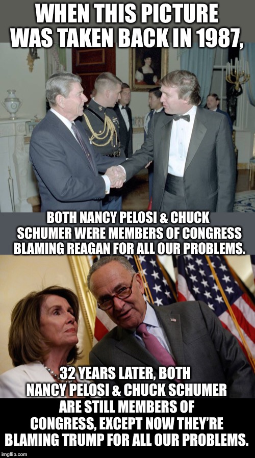 Career politicians don’t fix problems.  They only create them and make current ones worse.   | WHEN THIS PICTURE WAS TAKEN BACK IN 1987, BOTH NANCY PELOSI & CHUCK SCHUMER WERE MEMBERS OF CONGRESS BLAMING REAGAN FOR ALL OUR PROBLEMS. 32 YEARS LATER, BOTH NANCY PELOSI & CHUCK SCHUMER ARE STILL MEMBERS OF CONGRESS, EXCEPT NOW THEY’RE BLAMING TRUMP FOR ALL OUR PROBLEMS. | image tagged in maga | made w/ Imgflip meme maker