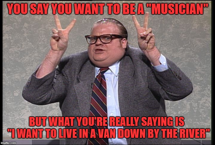 Chris Farley Quotes | YOU SAY YOU WANT TO BE A "MUSICIAN" BUT WHAT YOU'RE REALLY SAYING IS  "I WANT TO LIVE IN A VAN DOWN BY THE RIVER" | image tagged in chris farley quotes | made w/ Imgflip meme maker