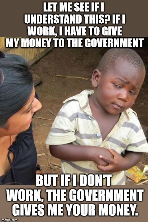 Why would I work? | LET ME SEE IF I UNDERSTAND THIS? IF I WORK, I HAVE TO GIVE MY MONEY TO THE GOVERNMENT; BUT IF I DON'T WORK, THE GOVERNMENT GIVES ME YOUR MONEY. | image tagged in memes,third world skeptical kid | made w/ Imgflip meme maker