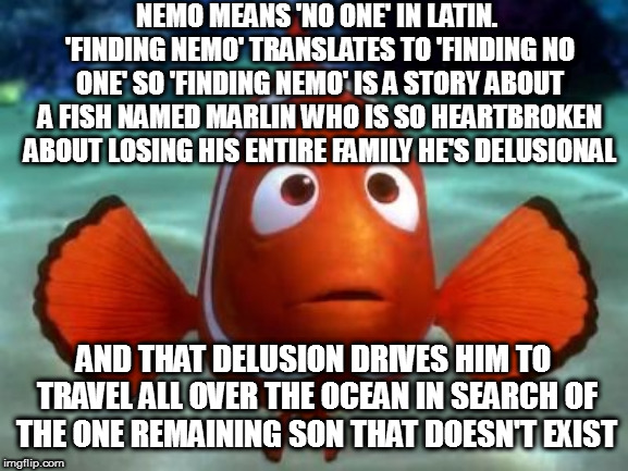 Scared marlin | NEMO MEANS 'NO ONE' IN LATIN. 'FINDING NEMO' TRANSLATES TO 'FINDING NO ONE' SO 'FINDING NEMO' IS A STORY ABOUT A FISH NAMED MARLIN WHO IS SO HEARTBROKEN ABOUT LOSING HIS ENTIRE FAMILY HE'S DELUSIONAL; AND THAT DELUSION DRIVES HIM TO TRAVEL ALL OVER THE OCEAN IN SEARCH OF THE ONE REMAINING SON THAT DOESN'T EXIST | image tagged in scared marlin | made w/ Imgflip meme maker