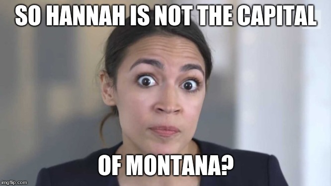 Crazy Alexandria Ocasio-Cortez | SO HANNAH IS NOT THE CAPITAL; OF MONTANA? | image tagged in crazy alexandria ocasio-cortez | made w/ Imgflip meme maker