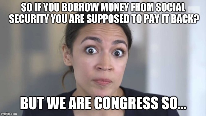 Crazy Alexandria Ocasio-Cortez | SO IF YOU BORROW MONEY FROM SOCIAL SECURITY YOU ARE SUPPOSED TO PAY IT BACK? BUT WE ARE CONGRESS SO... | image tagged in crazy alexandria ocasio-cortez | made w/ Imgflip meme maker