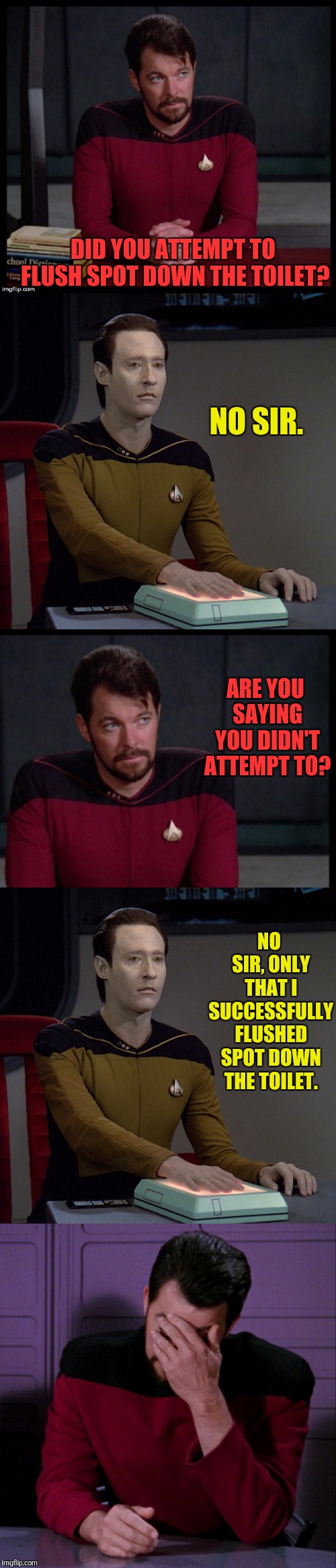 Running Down A Drain | DID YOU ATTEMPT TO FLUSH SPOT DOWN THE TOILET? NO SIR. ARE YOU SAYING YOU DIDN'T ATTEMPT TO? NO SIR, ONLY THAT I SUCCESSFULLY FLUSHED SPOT DOWN THE TOILET. | image tagged in star trek the next generation,riker,star trek data,data | made w/ Imgflip meme maker