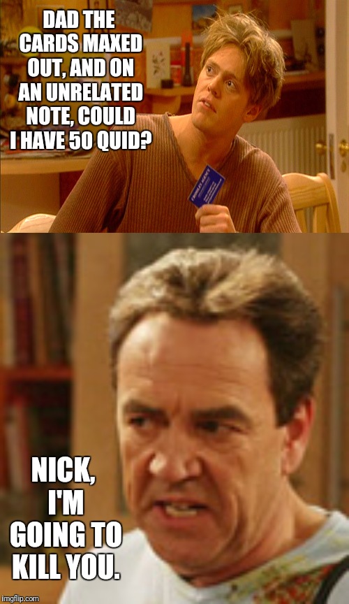 Nick Harper And Credit Cards | DAD THE CARDS MAXED OUT, AND ON AN UNRELATED NOTE, COULD I HAVE 50 QUID? NICK, I'M GOING TO KILL YOU. | image tagged in my,family,ben,harper,nick | made w/ Imgflip meme maker