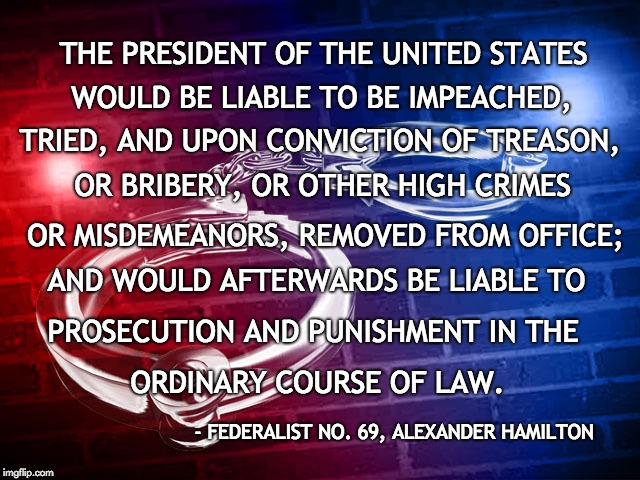 Impeachment | THE PRESIDENT OF THE UNITED STATES; WOULD BE LIABLE TO BE IMPEACHED, TRIED, AND UPON CONVICTION OF TREASON, OR BRIBERY, OR OTHER HIGH CRIMES; OR MISDEMEANORS, REMOVED FROM OFFICE;; AND WOULD AFTERWARDS BE LIABLE TO; PROSECUTION AND PUNISHMENT IN THE; ORDINARY COURSE OF LAW. - FEDERALIST NO. 69, ALEXANDER HAMILTON | image tagged in law,president,impeachment,impeach,justice,treason | made w/ Imgflip meme maker