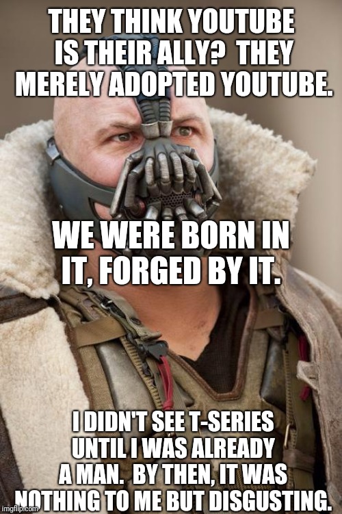 Bane | THEY THINK YOUTUBE IS THEIR ALLY?  THEY MERELY ADOPTED YOUTUBE. I DIDN'T SEE T-SERIES UNTIL I WAS ALREADY A MAN.  BY THEN, IT WAS NOTHING TO | image tagged in bane | made w/ Imgflip meme maker