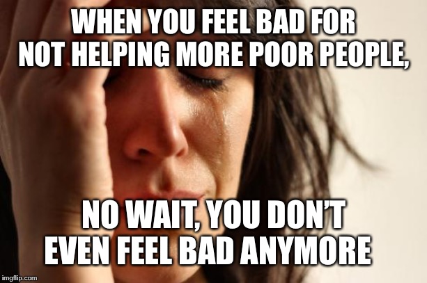 First World Problems | WHEN YOU FEEL BAD FOR NOT HELPING MORE POOR PEOPLE, NO WAIT, YOU DON’T EVEN FEEL BAD ANYMORE | image tagged in memes,first world problems | made w/ Imgflip meme maker