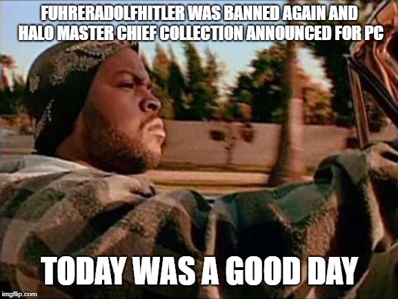 Today Was A Good Day Meme | FUHRERADOLFHITLER WAS BANNED AGAIN AND HALO MASTER CHIEF COLLECTION ANNOUNCED FOR PC; TODAY WAS A GOOD DAY | image tagged in memes,today was a good day | made w/ Imgflip meme maker